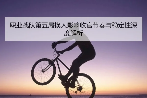 职业战队第五局换人影响收官节奏与稳定性深度解析